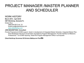 PROJECT MANAGER /MASTER PLANNER AND SCHEDULER WORK HISTORY March 2010 – April 2010 CBT Workshop, Sarasota FL Kristen Ruiz (888)-644-5613 ext. 33 [email_address] www.cbtworkshop.com JOB DESCRIPTION: Consultant Provide Proposal and EVMS support. Assist in development of Integrated Master Schedule, Integrated Master Plan, Work Breakdown Structure and all tasks requested by Program Management. Provide Interface to Milestone Professional ™ for EVMS reporting. Assist the Program Management Office in all requests  Client Northrop Grumman IS Division Melbourne Flori da 