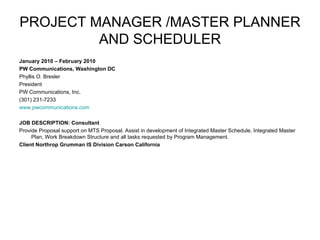 PROJECT MANAGER /MASTER PLANNER AND SCHEDULER January 2010 – February 2010 PW Communications, Washington DC Phyllis O. Bresler President PW Communications, Inc. (301) 231-7233 www.pwcommunications.com     JOB DESCRIPTION: Consultant Provide Proposal support on MTS Proposal. Assist in development of Integrated Master Schedule, Integrated Master Plan, Work Breakdown Structure and all tasks requested by Program Management.  Client Northrop Grumman IS Division Carson California 