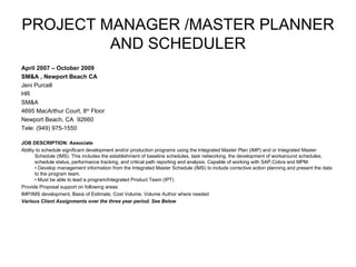 PROJECT MANAGER /MASTER PLANNER AND SCHEDULER April 2007 – October 2009 SM&A , Newport Beach CA Jeni Purcell HR  SM&A 4695 MacArthur Court, 8 th  Floor Newport Beach, CA  92660 Tele: (949) 975-1550   JOB DESCRIPTION: Associate Ability to schedule significant development and/or production programs using the Integrated Master Plan (IMP) and or Integrated Master Schedule (IMS). This includes the establishment of baseline schedules, task networking, the development of workaround schedules, schedule status, performance tracking, and critical path reporting and analysis. Capable of working with SAP,Cobra and MPM. • Develop management information from the Integrated Master Schedule (IMS) to include corrective action planning and present the data to the program team.  • Must be able to lead a program/Integrated Product Team (IPT) Provide Proposal support on following areas: IMP/IMS development, Basis of Estimate, Cost Volume, Volume Author where needed Various Client Assignments over the three year period. See Below 