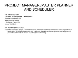 PROJECT MANAGER /MASTER PLANNER AND SCHEDULER July 1992-October 2001 Alexander J Cartwright CPA, Lake Tapps WA Alexander J. Cartwright CPA NW Accounting Designs  3106 Sumner Tapps HWY  Sumner WA  98390 JOB DESCRIPTION: Consultant CEO of NW Accounting Designs, I provided Disclosure Statement Compliance, Integration of Scheduling Software to Accounting OTS Software. Customized MRP systems for Supply Chain Companies to the Boeing Company. I provided Compliance Audit services as well FAR and CAS training.   