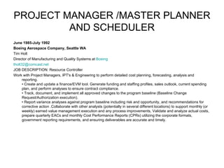 PROJECT MANAGER /MASTER PLANNER AND SCHEDULER June 1985-July 1992 Boeing Aerospace Company, Seattle WA Tim Holt Director of Manufacturing and Quality Systems at  Boeing   [email_address] JOB DESCRIPTION: Resource Controller  Work with Project Managers, IPT's & Engineering to perform detailed cost planning, forecasting, analysis and reporting.  • Create and update a finance/EVM tool. Generate funding and staffing profiles, sales outlook, current spending plan, and perform analyses to ensure contract compliance. • Track, document, and implement all approved changes to the program baseline (Baseline Change Request/Authorization execution). • Report variance analyses against program baseline including risk and opportunity, and recommendations for corrective action .Collaborate with other analysts (potentially in several different locations) to support monthly (or weekly) earned value management execution and any process improvements, Validate and analyze actual costs, prepare quarterly EACs and monthly Cost Performance Reports (CPRs) utilizing the corporate formats, government reporting requirements, and ensuring deliverables are accurate and timely. 