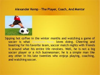 Alexander Kemp - The Player, Coach, And Mentor 
Sipping hot coffee in the winter months and watching a game of 
soccer is what Alexander Kemp loves doing. Cheering and 
boasting for his favorite team, soccer match nights with friends 
is around what his entire life revolves. Well, he is not a big 
soccer player or a rich businessman; he is a simple man like 
any other in his late twenties who enjoys playing, coaching, 
and watching soccer. 
 