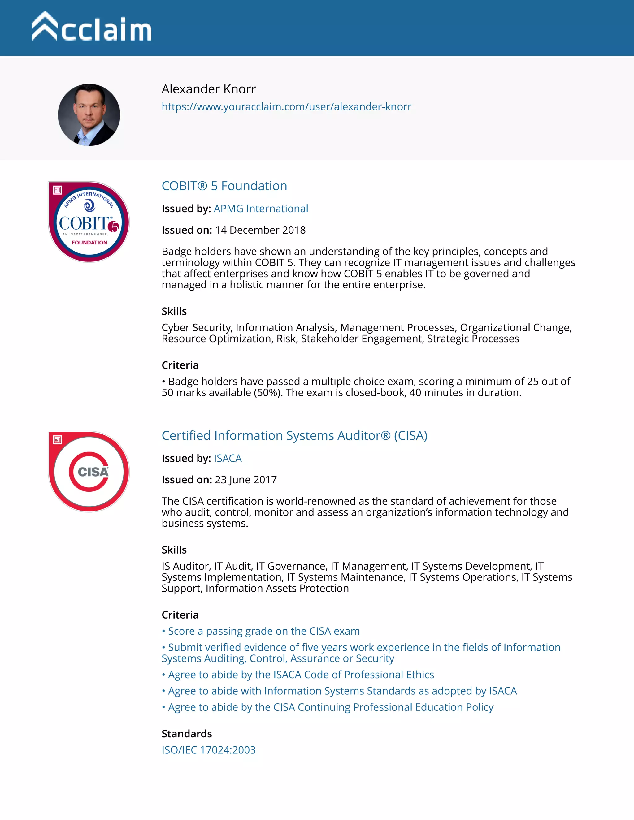 |||||
Alexander Knorr
https://www.youracclaim.com/user/alexander-knorr
Alexander Knorr
https://www.youracclaim.com/user/alexander-knorr
COBIT® 5 Foundation
Issued by: APMG International
Issued on: 14 December 2018
Badge holders have shown an understanding of the key principles, concepts and
terminology within COBIT 5. They can recognize IT management issues and challenges
that affect enterprises and know how COBIT 5 enables IT to be governed and
managed in a holistic manner for the entire enterprise.
Skills
Cyber Security, Information Analysis, Management Processes, Organizational Change,
Resource Optimization, Risk, Stakeholder Engagement, Strategic Processes
Criteria
• Badge holders have passed a multiple choice exam, scoring a minimum of 25 out of
50 marks available (50%). The exam is closed-book, 40 minutes in duration.
Certified Information Systems Auditor® (CISA)
Issued by: ISACA
Issued on: 23 June 2017
The CISA certification is world-renowned as the standard of achievement for those
who audit, control, monitor and assess an organization’s information technology and
business systems.
Skills
IS Auditor, IT Audit, IT Governance, IT Management, IT Systems Development, IT
Systems Implementation, IT Systems Maintenance, IT Systems Operations, IT Systems
Support, Information Assets Protection
Criteria
• Score a passing grade on the CISA exam
• Submit verified evidence of five years work experience in the fields of Information
Systems Auditing, Control, Assurance or Security
• Agree to abide by the ISACA Code of Professional Ethics
• Agree to abide with Information Systems Standards as adopted by ISACA
• Agree to abide by the CISA Continuing Professional Education Policy
Standards
ISO/IEC 17024:2003
 