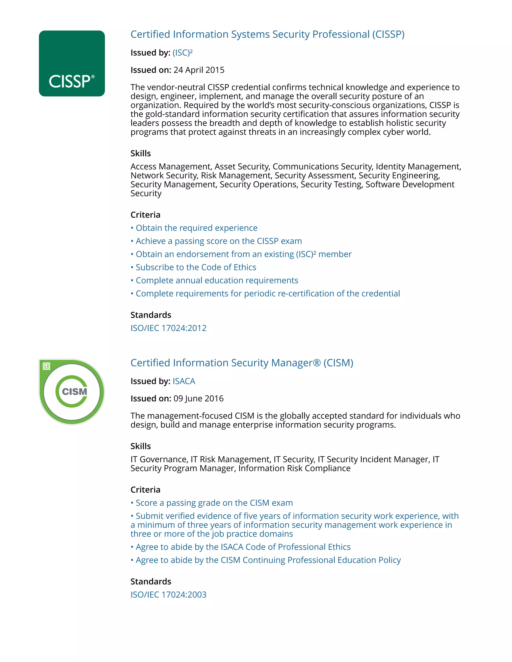 Certified Information Systems Security Professional (CISSP)
Issued by: (ISC)²
Issued on: 24 April 2015
The vendor-neutral CISSP credential confirms technical knowledge and experience to
design, engineer, implement, and manage the overall security posture of an
organization. Required by the world’s most security-conscious organizations, CISSP is
the gold-standard information security certification that assures information security
leaders possess the breadth and depth of knowledge to establish holistic security
programs that protect against threats in an increasingly complex cyber world.
Skills
Access Management, Asset Security, Communications Security, Identity Management,
Network Security, Risk Management, Security Assessment, Security Engineering,
Security Management, Security Operations, Security Testing, Software Development
Security
Criteria
• Obtain the required experience
• Achieve a passing score on the CISSP exam
• Obtain an endorsement from an existing (ISC)² member
• Subscribe to the Code of Ethics
• Complete annual education requirements
• Complete requirements for periodic re-certification of the credential
Standards
ISO/IEC 17024:2012
Certified Information Security Manager® (CISM)
Issued by: ISACA
Issued on: 09 June 2016
The management-focused CISM is the globally accepted standard for individuals who
design, build and manage enterprise information security programs.
Skills
IT Governance, IT Risk Management, IT Security, IT Security Incident Manager, IT
Security Program Manager, Information Risk Compliance
Criteria
• Score a passing grade on the CISM exam
• Submit verified evidence of five years of information security work experience, with
a minimum of three years of information security management work experience in
three or more of the job practice domains
• Agree to abide by the ISACA Code of Professional Ethics
• Agree to abide by the CISM Continuing Professional Education Policy
Standards
ISO/IEC 17024:2003
 