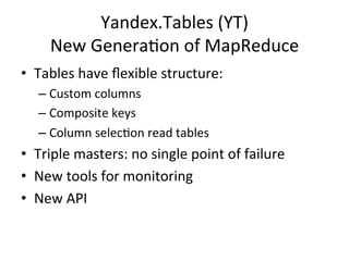 Yandex.Tables	
  (YT)	
  
       New	
  GeneraNon	
  of	
  MapReduce	
  
•  Tables	
  have	
  ﬂexible	
  structure:	
  
    –  Custom	
  columns	
  
    –  Composite	
  keys	
  
    –  Column	
  selecNon	
  read	
  tables	
  
•  Triple	
  masters:	
  no	
  single	
  point	
  of	
  failure	
  
•  New	
  tools	
  for	
  monitoring	
  
•  New	
  API	
  
 