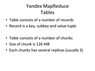 Yandex	
  MapReduce	
  
                        Tables	
  
•  Table	
  consists	
  of	
  a	
  number	
  of	
  records	
  
•  Record	
  is	
  a	
  key,	
  subkey	
  and	
  value	
  tuple	
  

•  Table	
  consists	
  of	
  a	
  number	
  of	
  chunks	
  
•  Size	
  of	
  chunk	
  is	
  126	
  MB	
  
•  Each	
  chunks	
  has	
  several	
  replicas	
  (usually	
  3)	
  
 