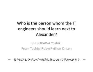 Who is the person whom the IT 
   engineers should learn next to 
            Alexander?
           SHIBUKAWA Yoshiki 
     From Tochigi Ruby/Python Onsen

ー 我々はアレグザンダーの次に誰について学ぶべきか？ ー
 