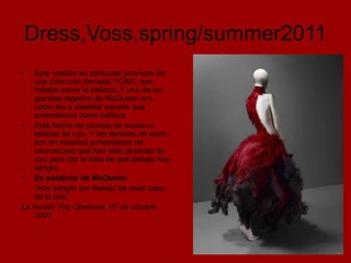Dress,Voss,spring/summer2011
•   Este vestido en particular proviene de
    una colección llamada VOSS, que
    trataba sobre la belleza. Y uno de los
    grandes legados de McQueen era
    cómo iba a desafiar aquello que
    entendemos como belleza.
• Está hecha de plumas de avestruz
    teñidas de rojo. Y las láminas de vidrio
    son en realidad portaobjetos de
    microscopio que han sido pintadas de
    rojo para dar la idea de que debajo hay
    sangre.
• En palabras de McQueen
    "Hay sangre por debajo de cada capa
    de la piel.”
La revista The Observer, 07 de octubre
    2001
 