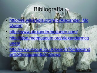 Bibliografía
• http://es.wikipedia.org/wiki/Alexander_Mc
  Queen
• http://www.alexandermcqueen.com/
• http://blog.metmuseum.org/alexandermcq
  ueen/
• http://www.vogue.co.uk/search?q=alexand
  er%20mcqueen&st=shows
 