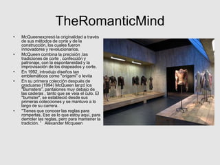 TheRomanticMind
•   McQueenexpresó la originalidad a través
    de sus métodos de corte y de la
    construcción, los cuales fueron
    innovadores y revolucionarios.
•   McQueen combina la precisión ,las
    tradiciones de corte , confección y
    patronaje, con la espontaneidad y la
    improvisación de los drapeados y corte.
•   En 1992, introdujo diseños tan
    emblemáticos como "origami” o levita
•   En su primera colección después de
    graduarse (1994) McQueen lanzó los
    "Bumsters”, pantalones muy debajo de
    las caderas , tanto que se veia el culo. El
    "bumster", se estableció desde sus
    primeras colecciones y se mantuvo a lo
    largo de su carrera.
•   "Tienes que conocer las reglas para
    romperlas. Eso es lo que estoy aquí, para
    demoler las reglas, pero para mantener la
    tradición. ” Alexander Mcqueen
 
