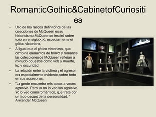 RomanticGothic&CabinetofCuriositi
              es
•   Uno de los rasgos definitorios de las
    colecciones de McQueen es su
    historicismo.McQueense inspiró sobre
    todo en el siglo XIX, especialmente el
    gótico victoriano.
•   Al igual que el gótico victoriano, que
    combina elementos de horror y romance,
    las colecciones de McQueen reflejan a
    menudo opuestos como vida y muerte,
    luz y oscuridad.
•   La relación entre la víctima y el agresor
    era especialmente evidente, sobre todo
    en sus accesorios.
•   "La gente encuentra mis cosas a veces
    agresivo. Pero yo no lo veo tan agresivo.
    Yo lo veo como romántico, que trata con
    un lado oscuro de la personalidad. ”
    Alexander McQueen
 