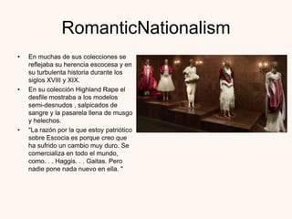 RomanticNationalism
•   En muchas de sus colecciones se
    reflejaba su herencia escocesa y en
    su turbulenta historia durante los
    siglos XVIII y XIX.
•   En su colección Highland Rape el
    desfile mostraba a los modelos
    semi-desnudos , salpicados de
    sangre y la pasarela llena de musgo
    y helechos.
•   "La razón por la que estoy patriótico
    sobre Escocia es porque creo que
    ha sufrido un cambio muy duro. Se
    comercializa en todo el mundo,
    como. . . Haggis. . . Gaitas. Pero
    nadie pone nada nuevo en ella. "
 