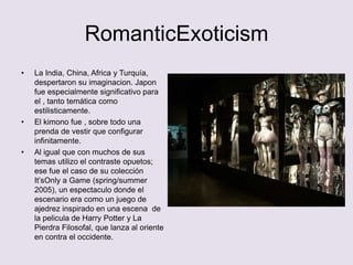 RomanticExoticism
•   La India, China, Africa y Turquía,
    despertaron su imaginacion. Japon
    fue especialmente significativo para
    el , tanto temática como
    estilisticamente.
•   El kimono fue , sobre todo una
    prenda de vestir que configurar
    infinitamente.
•   Al igual que con muchos de sus
    temas utilizo el contraste opuetos;
    ese fue el caso de su colección
    It’sOnly a Game (spring/summer
    2005), un espectaculo donde el
    escenario era como un juego de
    ajedrez inspirado en una escena de
    la pelicula de Harry Potter y La
    Pierdra Filosofal, que lanza al oriente
    en contra el occidente.
 
