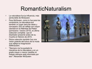 RomanticNaturalism
•   La naturaleza fue la influencia, más
    perdurable de McQueen.
•   Para McQueen, como lo fue para los
    románticos, la naturaleza era
    también un lugar para las ideas y
    conceptos. Eso se refleja con mayor
    claridad en la Atlántida de Platón
    (primavera / verano 2010), la última
    colección completa que el
    diseñador presentó antes de su
    muerte en febrero de 2010.
•   Dicha colección también fue una
    visión potente del futuro de la moda
    que refleja la imaginación
    deMcQueen.
•   "Siempre me ha gustado la
    mecánica de la naturaleza y en un
    grado mayor o menor medida mi
    trabajo siempre está informado por
    eso". Alexander McQueen
 