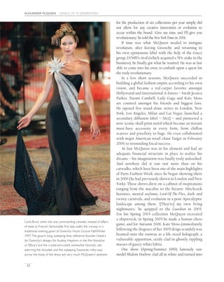 alexander mcqueen genius of a generation
12
for the production of six collections per year simply did
not allow for any creative innovation or evolution to
occur within the brand. ‘Give me time and I’ll give you
revolutionary,’ he told the NewYorkTimes in 2001.
If time was what McQueen needed to instigate
revolution, after leaving Givenchy and returning to
his own eponymous label with the help of the Gucci
group, LVMH’s rival (which acquired a 51% stake in the
business), he ﬁnally got what he wanted. He was at last
able to come into his own, to embark upon a quest for
the truly revolutionary.
In a few short seasons, McQueen succeeded in
building a global fashion empire according to his own
vision, and became a red-carpet favorite amongst
Hollywood and international A-listers – Sarah Jessica
Parker, Naomi Cambell, Lady Gaga and Kate Moss
are counted amongst his friends and biggest fans.
He opened five stand-alone stores in London, New
York, Los Angeles, Milan and Las Vegas, launched a
secondary diffusion label – McQ – and pioneered a
now-iconic skull print motif which became an instant
must-have accessory in every form, from chiffon
scarves and jewellery to bags. He even collaborated
with major American retail chain Target in February
2009, to resounding fiscal success.
At last McQueen was in his element and had an
adequate financial structure in place to realize his
dreams – his imagination was finally truly unleashed.
And nowhere did it run riot more than on his
catwalks, which have been one of the main highlights
of Paris Fashion Week since he began showing there
in 2000 (he had previously shown in London and New
York). These shows drew on a cabinet of inspirations
ranging from the macabre to the bizarre: Hitchcock
heroines, mental asylums, Lord Of The Flies, dark and
twisty carnivals, and evolution in a post-Apocalyptic
landscape among them. ‘[They’re] my own living
nightmares,’ he quipped to the Guardian in 2005.
For his Spring 2003 collection McQueen recreated
a shipwreck; in Spring 2005 he made a human chess
game; and for Autumn 2006, Kate Moss (immediately
following the disgrace of her 2005 drugs scandal) was
beamed onto the runway as a life-sized holograph, a
vulnerable apparition, eerily clad in ghostly rippling
masses of gauzy white fabric.
One show (Spring/Summer 1999) famously saw
model Shalom Harlow clad all in white and turned into
Carla Bruni, when she was commanding catwalks instead of affairs
of state as France’s fashionable ﬁrst lady, walks the runway in a
traditional evening gown at Givenchy Haute Couture Fall/Winter
1997.The gown’s long, sweeping lines reference founder Hubert
de Givenchy’s designs for Audrey Hepburn in the ﬁlm Breakfast
at Tiffany’s, but the crystal-encrusted, somewhat futuristic, star
adorning the shoulder, and the sweeping Swarovski milky-way
across the body of the dress, are very much McQueen’s aesthetic.
 