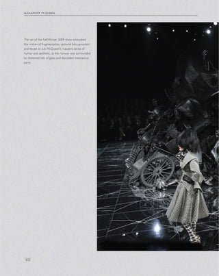 alexander mcqueen
102
The set of the Fall/Winter 2009 show embodied
this notion of fragmentation, sartorial bits uprooted
and recast to suit McQueen’s macabre sense of
humor and aesthetic, as the runway was surrounded
by shattered bits of glass and discarded mechanical
parts.
 