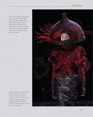 fall/winter 2009
105
left A model in a black quilted leather
biker jacket wears a quasi-melted
hubcap as a hat, another fantastical
creation of the visionary milliner
PhilipTreacy for McQueen’s Fall/
Winter 2009 collection and example
of McQueen’s capability to envision
beauty in even the most mundane,
industrial of objects.
Amidst the citations of other designers,
here McQueen again references
his own work, with yet another
incarnation of the bird theme. Philip
Treacy has created a decadent
birdcage headpiece, through which
the aubergine plume-bedecked model
peers out at the world.
 