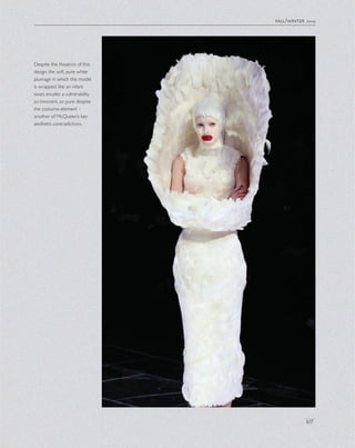 fall/winter 2009
107
Despite the theatrics of this
design, the soft, pure white
plumage in which the model
is wrapped, like an infant
swan, exudes a vulnerability
so innocent, so pure despite
the costume-element –
another of McQueen’s key
aesthetic contradictions.
 