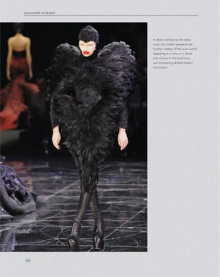 alexander mcqueen
108
In direct contrast to the white
swan, this model represents the
harsher realities of the avian world,
appearing as a crow or a ﬁerce
bird of prey in this enormous
and threatening all-black feather
concoction.
 