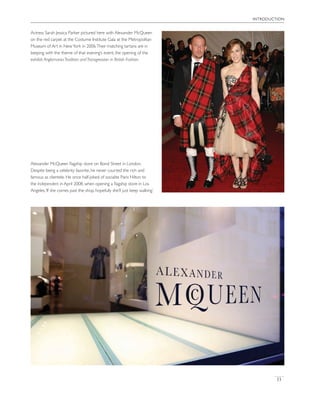 introduction
13
Actress Sarah Jessica Parker pictured here with Alexander McQueen
on the red carpet at the Costume Institute Gala at the Metropolitan
Museum of Art in NewYork in 2006.Their matching tartans are in
keeping with the theme of that evening’s event, the opening of the
exhibit Anglomania:Tradition andTransgression in British Fashion.
Alexander McQueen ﬂagship store on Bond Street in London.
Despite being a celebrity favorite, he never courted the rich and
famous as clientele. He once half-joked of socialite Paris Hilton to
the Independent in April 2008, when opening a ﬂagship store in Los
Angeles,‘If she comes past the shop, hopefully she’ll just keep walking.’
 