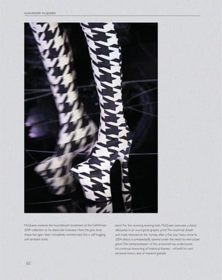 alexander mcqueen
112
McQueen extends the houndstooth treatment of the Fall/Winter
2009 collection to his elaborate footwear. Here the geta shoe
shape has again been completely transformed into a calf-hugging
soft lambskin boot.
right For this stunning evening look, McQueen executes a classic
silhouette in an avant-garde graphic print.The chainmail sheath
and mask, restored to the runway after a ﬁve year hiatus since its
2004 debut, is unexpectedly layered under the ready-to-red-carpet
gown.The reinterpretation of this armoured top underscores
his continual reworking of historical themes – of both his own
personal history and of mankind globally.
 