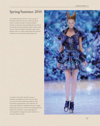 spring/summer 2010
left Models take their ﬁnal turn on the runway of
McQueen’s Plato’s Atlantis show in Paris, the last at
which he would ever take his ﬁnal bow. Robotic
cameras on enormous booms feeding the show live to
the internet circled the sparkling, mother-of-pearl hued
runway whilst the background boasted a giant screen
playing a video of a naked model Raquel Zimmermann
writhing on the sand, snakes slithering about her.
Spring/Summer 2010
A model as a ‘blue alien’ walks the runway at
McQueen’s Spring/Summer 2010 show.This ultra-
mini, super-structured reptile-skin-patterned dress
is particularly representative of the collection and
underscores McQueen’s perfected technique of digital
printing. Each dress was a hybrid of computer-generated
images with McQueen’s couture-based signature
cuts, the perfect marriage of man and machine in an
innovative fashion context.
117
 