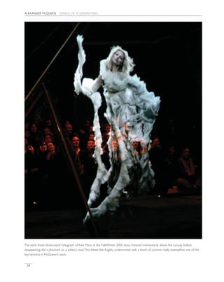 alexander mcqueen genius of a generation
14
The eerie three-dimensional holograph of Kate Moss, at the Fall/Winter 2006 show, hovered momentarily above the runway before
disappearing, like a phantom on a solitary road.This dream-like fragility underscored with a touch of cynicism really exempliﬁes one of the
key tensions in McQueen’s work.
 