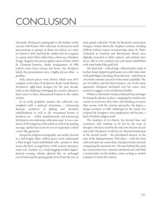 123
CONCLUSION
Alexander McQueen’s parting gift to the fashion world
was his Fall/Winter 2010 collection. It showed in small
presentations to groups of about ten editors at a time
on March 9, 2010, and had the somber feel of a requiem
to a great artist fallen rather than a showcase of fashion
design. Staged in the private gilded salons of Paris’ Hôtel
de Clermont-Tonnerre, family headquarters of PPR
(which owns Gucci Group and hence, the McQueen
label), the presentations were a highly private affair – a
goodbye.
Only sixteen pieces were shown, which were 80%
complete at the time of McQueen’s death. Sarah Burton,
McQueen’s right-hand designer for the past decade,
took on the challenge of bringing her creative director’s
ﬁnal vision to three-dimensional fruition in the salons
of Paris.
In an eerily prophetic manner, the collection was
weighted with a spiritual seriousness – referencing
Baroque aesthetics of gilding and decadent
embellishment as well as the ornamental beauty of
medieval art – whilst simultaneously self-referencing
McQueen’s own milestone collections past. It was a tour
de force of the longevity of his talent as well as his parting
message, spelled out across 16 sets of exquisitely-crafted
couture-like garments.
Steeped in religious iconography, one model, dressed
in a full-length white chiffon gown worn underneath
a ﬂoor-length hand-embellished robe, seemed to ﬂoat
across the ﬂoor, an angel from a 14th-century altarpiece
made real. Another, in a body-hugging hooded digital-
printed evening column, glowed like an archangel
carved from marble gazing gently down from the nave of
some grand cathedral. Works by Byzantine artists Jean
Fouquet, Sandro Botticelli, Stephan Lochner, Grinling
Gibbons (whose master woodcarvings adorn St. Paul’s
Cathedral in London) and Hieronymus Bosch were
digitally recreated in their entirety and printed onto
heavy silk in rich cardinal reds and hand-embellished
with what looked like gold leaf.
The ﬁnal look – a ﬁtted high-collared jacket made of
feathers hand-dipped in gold paint over a full white skirt
with gold ﬁligree detailing about the hem – had about it
a heavenly serenity executed with couture capability. The
use of feathers and the bird reference, one of the many
signatures McQueen developed over his career, here
seemed to suggest a sort of immortal ﬁnality.
WhileLeeAlexanderMcQueenhimselfmaynolonger
be laying the plumes in place, strapping his models into
corsets so restrictive they faint, and shocking us season
after season with his runway spectacles, his legacy, a
design aesthetic so fully submerged in his vision, has
eclipsed the designer’s own imagination and become a
kind of fashion religion itself.
The members of its church, his devoted fans and
costumers, will continue to be led by the team of
disciples who have stood by his side over the last decade
and a half. McQueen’s work lives on. Beyond domination
of the mortal world – his proclaimed interest at the
time of his Spring/Summer 2010 show – with this ﬁnal
collection just one season later, McQueen looks towards
conquering the immortal one. The man behind the myth
has transcended into sartorial sainthood and will hold
a revered place in the fashion canon as long as models
continue to storm the runway.
 