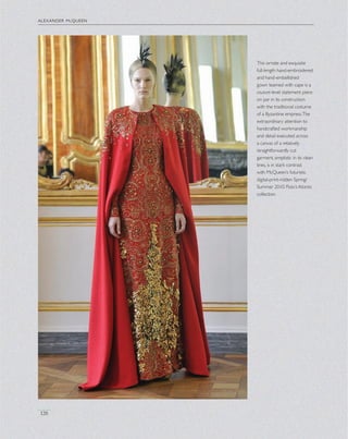 alexander mcqueen
126
This ornate and exquisite
full-length hand-embroidered
and hand-embellished
gown teamed with cape is a
couture-level statement piece
on par in its construction
with the traditional costume
of a Byzantine empress.The
extraordinary attention to
handcrafted workmanship
and detail executed across
a canvas of a relatively
straightforwardly cut
garment, simplistic in its clean
lines, is in stark contrast
with McQueen’s futuristic
digital-print-ridden Spring/
Summer 2010 Plato’s Atlantis
collection.
 