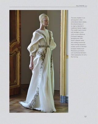fall/winter 2010
127
This look, simplistic in cut,
yet exquisite in silver-
embroidered detail, radiates
the ethereal beauty of
an angel as depicted in
traditional Catholic imagery.
The model’s head is bound
with bandages, a move
which at once references
McQueen’s legendary
Spring/Summer 2001
Asylum collection whilst
also nodding towards the
head coverings donned by
modest women in Northen
European medieval and
Renaissance portraiture,
such as JohannesVermeer’s
1665 masterpiece, Girl with a
Pearl Earring.
 
