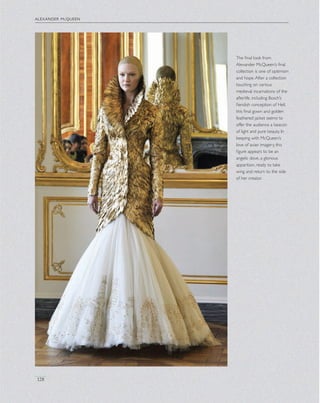 alexander mcqueen
128
The ﬁnal look from
Alexander McQueen’s ﬁnal
collection is one of optimism
and hope.After a collection
touching on various
medieval incarnations of the
afterlife, including Bosch’s
ﬁendish conception of Hell,
this ﬁnal gown and golden
feathered jacket seems to
offer the audience a beacon
of light and pure beauty. In
keeping with McQueen’s
love of avian imagery, this
ﬁgure appears to be an
angelic dove, a glorious
apparition, ready to take
wing and return to the side
of her creator.
 