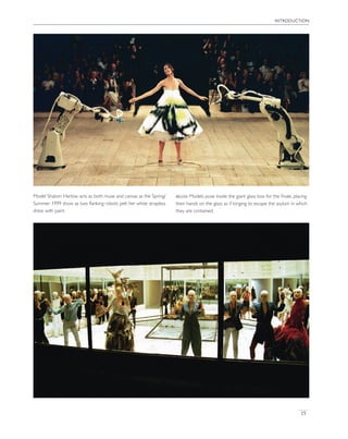 introduction
15
Model Shalom Harlow acts as both muse and canvas as the Spring/
Summer 1999 show as two ﬂanking robots pelt her white strapless
dress with paint.
below Models pose inside the giant glass box for the ﬁnale, placing
their hands on the glass as if longing to escape the asylum in which
they are contained.
 