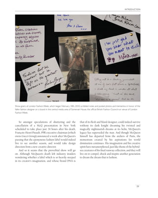 introduction
19
that of its ﬂesh and blood designer, could indeed survive
without its dark knight dreaming his twisted and
magically nightmarish dreams at its helm, McQueen’s
legacy has superseded the man. And though McQueen
himself has departed from the ateliers of Paris, the
momentum created by his aspirations for world
domination continues. His imagination and his creative
spirithavemetamorphosed,justlikethemeofthehybrid-
sea creatures of his ﬁnal runway collection, and they will
live on to compel, shock and inspire another generation
to dream the dream that is fashion.
Show-goers at London Fashion Week, which began February 18th, 2010, scribbled notes and posted photos and mementos in honor of the
fallen fashion designer on a board in the central media area of Somerset House, the ofﬁcial British Fashion Council-run venue of London
Fashion Week.
So amongst speculations of shuttering and the
cancellation of a McQ presentation in New York
scheduled to take place just 24 hours after his death,
François-Henri Pinault, PPR executive chairman (which
owns Gucci Group) announced a week after McQueen’s
passing that the eponymous fashion label would indeed
live to see another season, and would take design
direction from a new creative director.
And so it seems that the proverbial show will go
on. Although McQueen’s death left industry insiders
wondering whether a label which is so heavily steeped
in its creator’s imagination, and whose brand DNA is
 