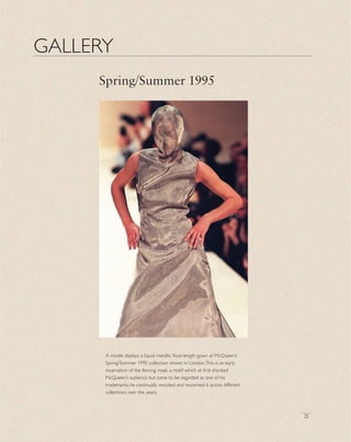 21
GALLERY
Spring/Summer 1995
A model displays a liquid metallic ﬂoor-length gown at McQueen’s
Spring/Summer 1995 collection shown in London.This is an early
incarnation of the fencing mask, a motif which at ﬁrst shocked
McQueen’s audience but came to be regarded as one of his
trademarks; he continually revisited and reworked it across different
collections over the years.
 
