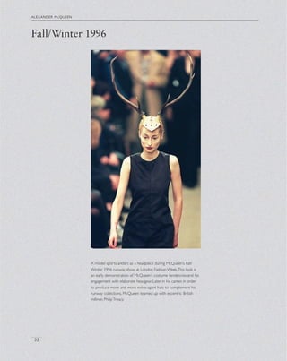 alexander mcqueen
22
A model sports antlers as a headpiece during McQueen’s Fall/
Winter 1996 runway show at London Fashion Week.This look is
an early demonstration of McQueen’s costume tendencies and his
engagement with elaborate headgear. Later in his career, in order
to produce more and more extravagant hats to complement his
runway collections, McQueen teamed up with eccentric British
milliner, PhilipTreacy.
Fall/Winter 1996
 