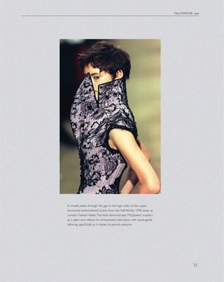 fall/winter 1996
23
A model peeks through the gap in the high collar of the super-
structured embroidered bodice from the Fall/Winter 1996 show at
London Fashion Week.This look demonstrates McQueen’s mastery
as a tailor and reﬂects his omnipresent fascination with avant-garde
tailoring, speciﬁcally as it relates to period costume.
 