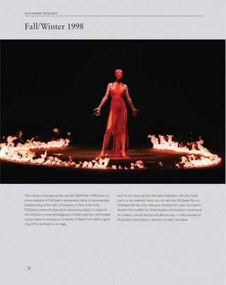 alexander mcqueen
24
The runway extravaganza that was the Fall/Winter 1998 show is a
prime example of McQueen’s tremendous sense of showmanship.
Despite being at the helm of Givenchy in Paris at this time,
McQueen continued showing his eponymous label in London. In
this infamous runway extravaganza, a model wearing a red hooded
catsuit seems to emerge as a creature of ﬂame from within a giant
ring of ﬁre, burning live on stage.
right In this close up from the same collection, with the model
clad in a red snakeskin dress, you can see how McQueen has co-
ordinated the hair and makeup to enhance this vision of a Satanic
serpent.The model’s hair, ﬁnely braided and twisted, is reminiscent
of a snake’s coil and she has red demon eyes – a ﬁne example of
McQueen’s extraordinary attention to every last detail.
Fall/Winter 1998
 