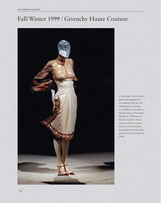 Fall/Winter 1999 / Givenchy Haute Couture
alexander mcqueen
26
A mannequin with a lit plexi-
glass head appeared on
the catwalk, rising up from
underneath the runway
on a platform to present a
daywear look at McQueen’s
Fall/Winter 1999 show in
Paris for Givenchy Haute
Couture.With its caramel
tones and ﬂoral brocade
top teamed with Mary Jane
shoes, the look channels the
1940s.
 
