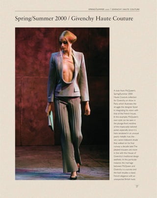A look from McQueen’s
Spring/Summer 2000
Haute Couture collection
for Givenchy, on show in
Paris, which illustrates the
struggle the designer faced
in integrating his vision with
that of the French house.
In this example, McQueen’s
own style can be seen in
the plunge-front neckline
of the impeccably tailored
jacket, especially since it is
here rendered in an unusual
pearly metallic hue, the
very same iridescent shade
that walked on his ﬁnal
runway a decade later.The
pleated trousers are more
in line with the House of
Givenchy’s traditional design
aesthetic. In this particular
instance, the marriage
between McQueen and
Givenchy is a success and
the look exudes a classic
French elegance with an
unexpected British twist.
spring/summer 2000 / givenchy haute couture
27
Spring/Summer 2000 / Givenchy Haute Couture
 