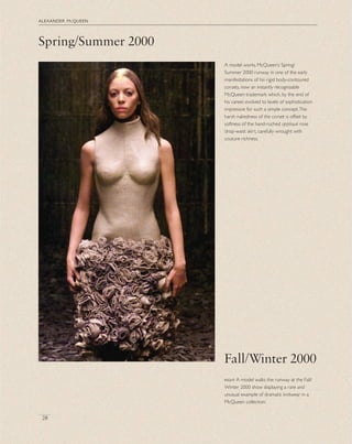 Spring/Summer 2000
alexander mcqueen
28
A model works McQueen’s Spring/
Summer 2000 runway in one of the early
manifestations of his rigid body-contoured
corsets, now an instantly recognizable
McQueen trademark which, by the end of
his career, evolved to levels of sophistication
impressive for such a simple concept.The
harsh nakedness of the corset is offset by
softness of the hand-ruched appliqué rose
drop-waist skirt, carefully wrought with
couture richness.
Fall/Winter 2000
right A model walks the runway at the Fall/
Winter 2000 show displaying a rare and
unusual example of dramatic knitwear in a
McQueen collection.
 