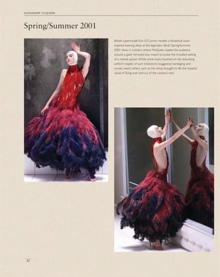 Spring/Summer 2001
alexander mcqueen
30
British supermodel Erin O’Connor models a fantastical avian-
inspired evening dress at the legendary ‘Birds’ Spring/Summer
2001 show in London, where McQueen seated the audience
around a giant mirrored box meant to evoke the troubled setting
of a mental asylum.While some looks touched on the disturbing
uniform staples of such institutions (suggestive bandaging and
nurses’ wear), others, such as this dress, brought to life the hopeful
visual of ﬂying over and out of the cuckoo’s nest.
 