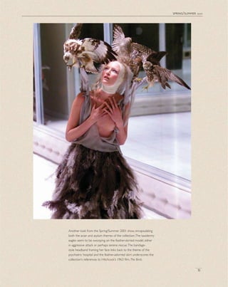 spring/summer 2001
31
Another look from the Spring/Summer 2001 show, encapsulating
both the avian and asylum themes of the collection.The taxidermy
eagles seem to be swooping on the feather-skirted model, either
in aggressive attack or perhaps serene rescue.The bandage-
style headband framing her face links back to the theme of the
psychiatric hospital and the feather-adorned skirt underscores the
collection’s references to Hitchcock’s 1963 ﬁlm, The Birds.
 