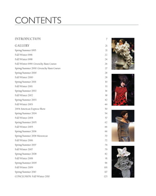 INTRODUCTION 7
GALLERY 21
Spring/Summer 1995 21
Fall/Winter 1996 22
Fall/Winter 1998 24
Fall/Winter 1999: Givenchy Haute Couture 26
Spring/Summer 2000: Givenchy Haute Couture 27
Spring/Summer 2000 28
Fall/Winter 2000 28
Spring/Summer 2001 30
Fall/Winter 2001 33
Spring/Summer 2002 36
Fall/Winter 2002 38
Spring/Summer 2003 42
Fall/Winter 2003 44
2004 American Express Show 50
Spring/Summer 2004 54
Fall/Winter 2004 57
Spring/Summer 2005 62
Fall/Winter 2005 66
Spring/Summer 2006 66
Spring/Summer 2006 Menswear 70
Fall/Winter 2006 72
Spring/Summer 2007 74
Fall/Winter 2007 79
Spring/Summer 2008 82
Fall/Winter 2008 91
Spring/Summer 2009 96
Fall/Winter 2009 101
Spring/Summer 2010 117
CONCLUSION: Fall/Winter 2010 123
CONTENTS
 
