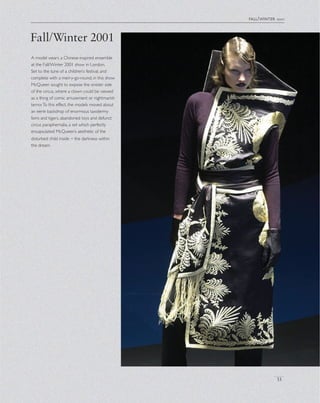 Fall/Winter 2001
fall/winter 2001
33
A model wears a Chinese-inspired ensemble
at the Fall/Winter 2001 show in London.
Set to the tune of a children’s festival, and
complete with a merry-go-round, in this show
McQueen sought to expose the sinister side
of the circus, where a clown could be viewed
as a thing of comic amusement or nightmarish
terror.To this effect, the models moved about
an eerie backdrop of enormous taxidermy
lions and tigers, abandoned toys and defunct
circus paraphernalia, a set which perfectly
encapsulated McQueen’s aesthetic of the
disturbed child inside – the darkness within
the dream.
 