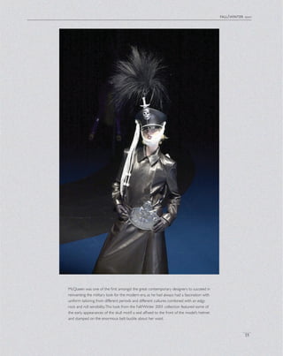 McQueen was one of the ﬁrst amongst the great contemporary designers to succeed in
reinventing the military look for the modern era, as he had always had a fascination with
uniform tailoring from different periods and different cultures combined with an edgy
rock and roll sensibility.This look from the Fall/Winter 2001 collection featured some of
the early appearances of the skull motif: a seal afﬁxed to the front of the model’s helmet
and stamped on the enormous belt buckle about her waist.
fall/winter 2001
35
 