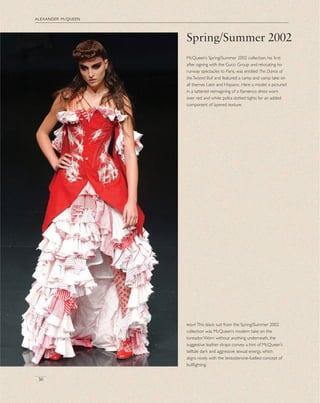 alexander mcqueen
36
Spring/Summer 2002
McQueen’s Spring/Summer 2002 collection, his ﬁrst
after signing with the Gucci Group and relocating his
runway spectacles to Paris, was entitled The Dance of
the Twisted Bull and featured a camp and vamp take on
all themes Latin and Hispanic. Here a model is pictured
in a tattered reimagining of a ﬂamenco dress worn
over red and white polka dotted tights for an added
component of layered texture.
rightThis black suit from the Spring/Summer 2002
collection was McQueen’s modern take on the
toreador.Worn without anything underneath, the
suggestive leather straps convey a hint of McQueen’s
telltale dark and aggressive sexual energy, which
aligns nicely with the testosterone-fuelled concept of
bullﬁghting.
 