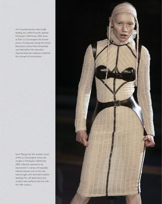 left A purple-poncho-clad model
leading two wolﬁsh hounds opened
McQueen’s Fall/Winter 2002 show
at Paris’ La Conciergerie, the former
prison of aristocrats during the French
Revolution where Marie Antoinette
was held before her execution.
Appropriately, the collection explored
the concept of incarceration.
right Playing into the somber mood
of the La Conciergerie venue, the
models in McQueen’s Fall/Winter
2002 collection seemed to be
imprisoned in a series of impossibly
tailored dresses, such as this one,
overwrought with dominatrix leather
detailing.The ruff detail about the
model’s neck reinforces the link with
the 18th century..
 