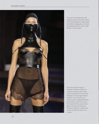 40
This look from the Fall/Winter 2002
collection pushes the dominatrix theme
to its limits. Including sexy lingerie styled
with leather bondage pieces, a facemask
and thigh-high boots, this theme is high
octane in its sexual drama.
right One of the ﬁnal looks of
McQueen’s Fall/Winter 2002 show,
a caped and masked model swoops
onto the catwalk like one of theThree
Musketeers, a strong image of female
liberation in stark contrast to the
women bound in skintight S&M leather
and constrictive masks of the show’s
ﬁrst movement.The arrival of a heroic
ﬁgure at the show’s end illustrates
McQueen’s inclination to present clear
and easy-to-follow narratives on his
runways.
alexander mcqueen
 