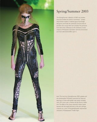 rightThis look from Spring/Summer 2003 updates and
de-contextualizes McQueen’s penchant for historical
tailoring as aTudor-style golden satin jacket complete
with ruff is worn over a rainbow tie-dye ﬂouncy chiffon
skirt.The effect of this sharp, masculine military jacket
teamed with the bright femininity of the skirt perhaps
conjures up a vision of the genderbender shipwrecked
characters of Shakespeare’s Twelfth Night.
The Spring/Summer collection of 2003 was another
showcase divided into distinct movements – pirates,
shipwrecked maidens in tattered, gauzy ﬂoor-length
ball gowns, and ﬁnally the rainforests and the birds-of-
paradise who occupy their lush canopies.This particular
look stems from references to the rainforest, an early
instance of McQueen’s fascination with the environment
and man’s detrimental effect upon it.
Spring/Summer 2003
 