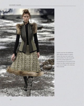 alexander mcqueen
46
Another look from the Fall/Winter
2003 collection based on tradition
Russian folk dress, this model looks
almost doll-like.The, soft, homemade
feel of the printed quilted skirt is
counterbalanced by the severity of the
jacket’s lines. Black studded boots lend
a rock and roll edge to this otherwise
folksy ensemble.
 